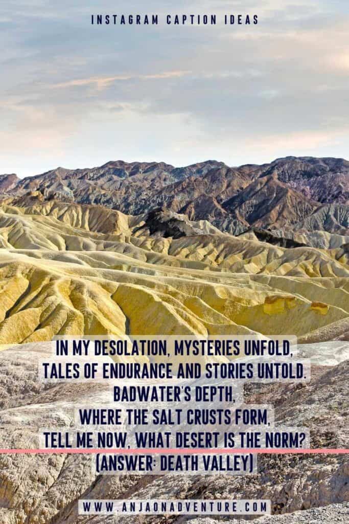 Death Valley captions ideas will give you plenty of unique captions whether it be for Badwater Basin, Sand dunes, or Artists pallette. Pair them with desert Instagram captions, Death Valley Quotes, Death Valley Puns and Jokes about Death Valley. Which will be your favorite to pair with the lowest point in the US? 

| Death Valley Instagram caption | Death Valley quote | US National Park | California

#captionideas #instagrammarketing #roadtrip #DeathValley #Las Vegas